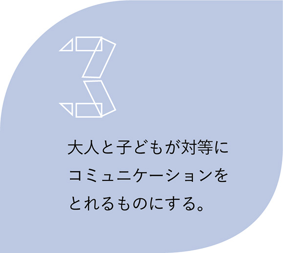 3.大人と子どもが対等にコミュニケーションをとれるものにする。