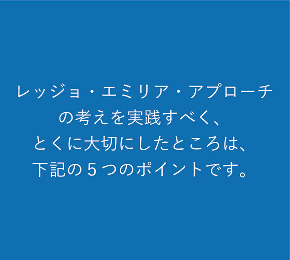 レッジョ・エミリア・アプローチの考えを実践すべく、とくに大切にしたところは、下記の5つのポイントです。