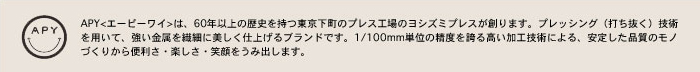 APY<エーピーワイ>は、60年以上の歴史を持つ東京下町のプレス工場のヨシズミプレスが創ります。プレッシング（打ち抜く）技術を用いて、強い金属を繊細に美しく仕上げるブランドです。1/100mm単位の精度を誇る高い加工技術による、安定した品質のモノづくりから便利さ・楽しさ・笑顔をうみ出します。