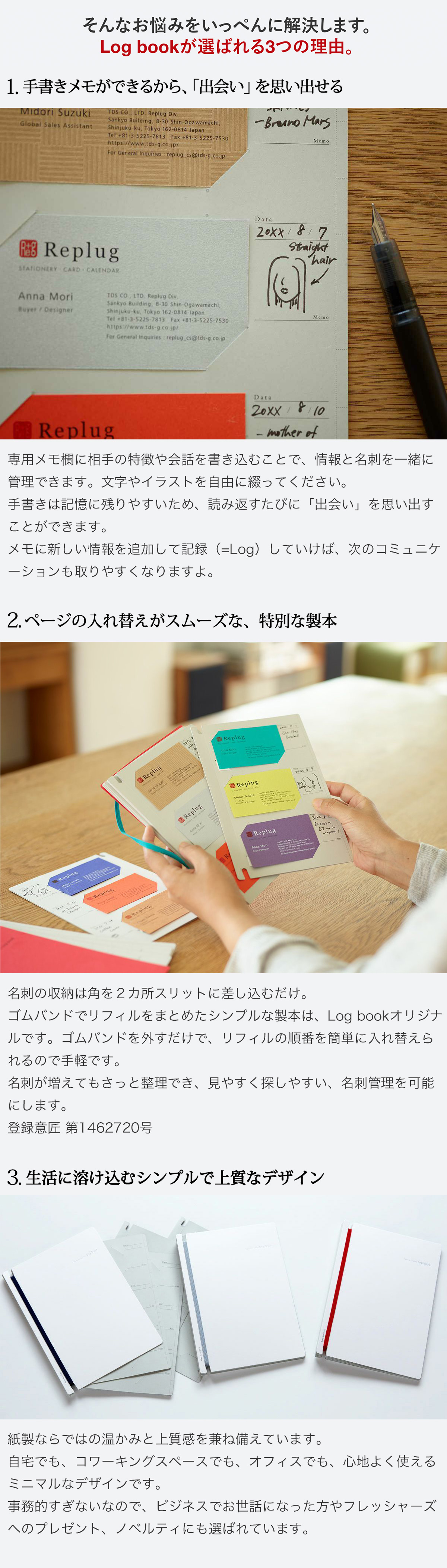 そんなお悩みをいっぺんに解決します。Log bookが選ばれる3つの理由。1.手書きメモができるから「出会い」を思い出せる。専用メモ欄に相手の特徴や会話を書き込むことで、情報と名刺を一緒に管理できます。文字やイラストを自由に綴ってください。手書きは記憶に残りやすいため、読み返すたびに「出会い」を思い出すことができます。メモに新しい情報を追加して記録（=Log）していけば、次のコミュニケーションも取りやすくなりますよ。2.ページの入れ替えがスムーズな、特別な製本。名刺の収納は角をスリットに差し込むだけ。ゴムバンドでリフィルをまとめたシンプルな製本は、Log bookオリジナルです。ゴムバンドを外すだけで、リフィルの順番を簡単に入れ替えられるので手軽です。名刺が増えてもさっと整理でき、見やすく探しやすい、名刺管理を可能にします。登録新案 第3180843号　登録意匠 第1462720号 3.生活に溶け込むシンプルで上質なデザイン。紙製ならではの温かみと上質感を兼ね備えています。
自宅でも、コワーキングスペースでも、オフィスでも、心地よく使えるミニマルなデザインです。事務的すぎないなので、ビジネスでお世話になった方やフレッシャーズへのプレゼント、ノベルティにも選ばれています。