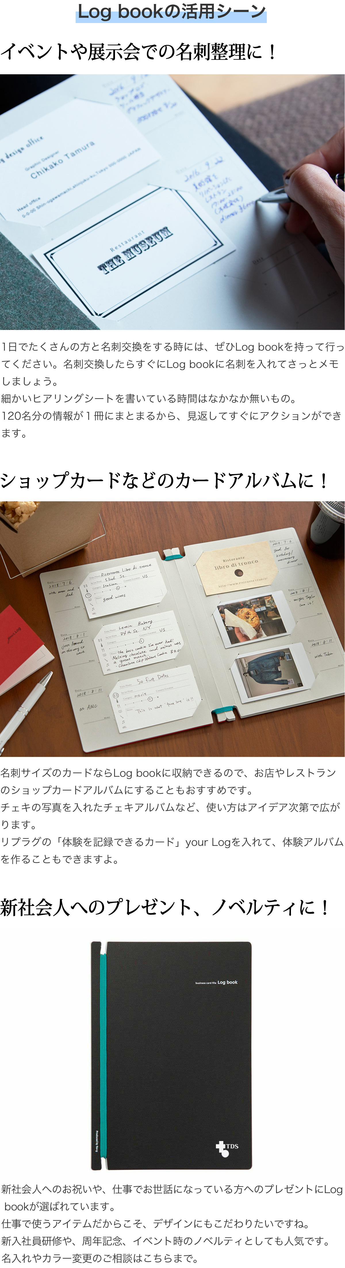 Log bookの活用シーン　イベントや展示会での名刺整理に！1日でたくさんの方と名刺交換をする時には、ぜひLog bookを持って行ってください。名刺交換したらすぐにLog bookに名刺を入れてさっとメモしましょう。細かいヒアリングシートを書いている時間はなかなか無いもの。120名分の情報が１冊にまとまるから、見返してすぐにアクションができます。　ショップカードなどのカードアルバムに！名刺サイズのカードならLog bookに収納できるので、お店やレストランのショップカードアルバムにすることもおすすめです。チェキの写真を入れたチェキアルバムなど、使い方はアイデア次第で広がります。リプラグの「体験を記録できるカード」your Logを入れて、体験アルバムやお料理レシピ集を作ることもできますよ。　社会人へのプレゼント、ノベルティに！新社会人へのお祝いや、仕事でお世話になっている方へのプレゼントにLog bookが選ばれています。仕事で使うアイテムだからこそ、デザインにもこだわりたいですね。新入社員研修や、周年記念、イベント時のノベルティとしても人気です。名入れやカラー変更のご相談はこちらまで。